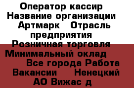 Оператор-кассир › Название организации ­ Артмарк › Отрасль предприятия ­ Розничная торговля › Минимальный оклад ­ 20 000 - Все города Работа » Вакансии   . Ненецкий АО,Вижас д.